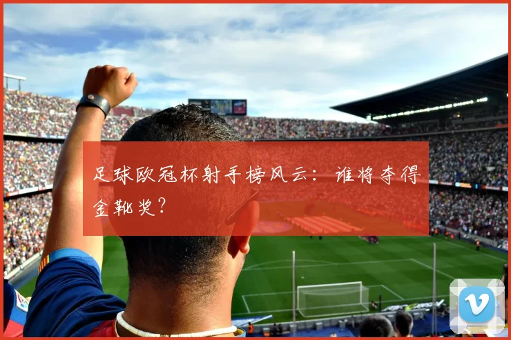 足球欧冠杯射手榜风云：谁将夺得金靴奖？