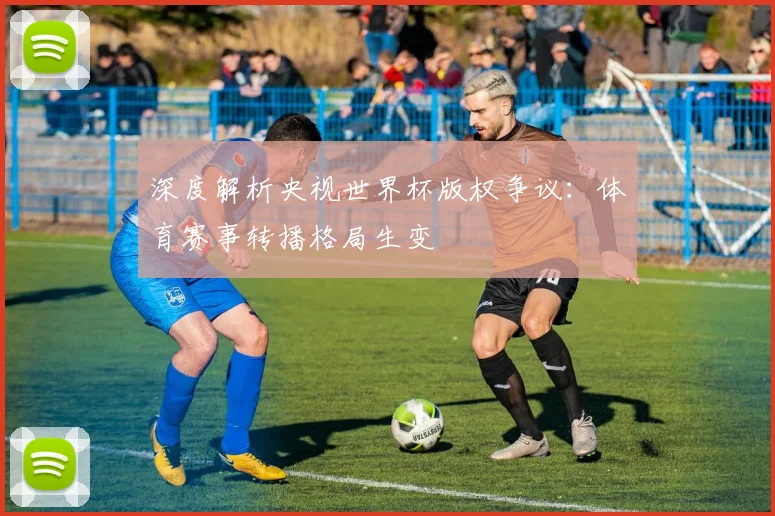 深度解析央视世界杯版权争议：体育赛事转播格局生变
