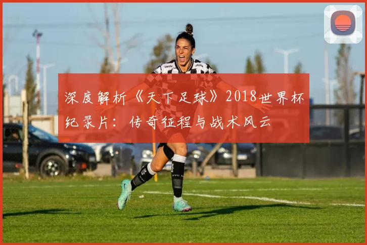 深度解析《天下足球》2018世界杯纪录片：传奇征程与战术风云