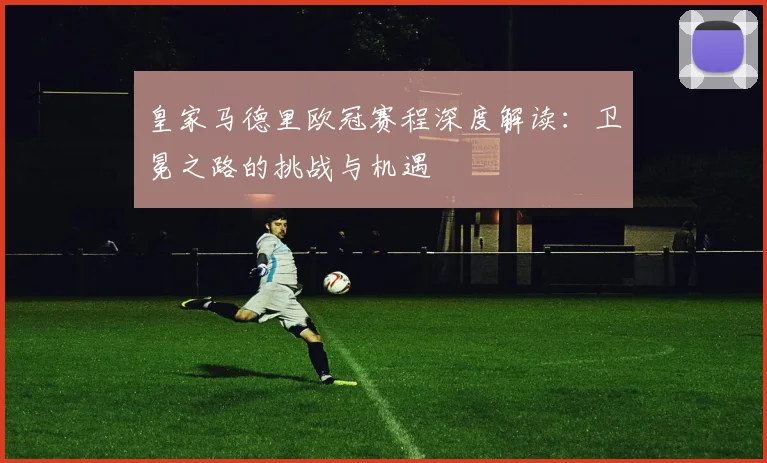 皇家马德里欧冠赛程深度解读：卫冕之路的挑战与机遇