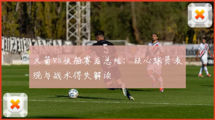 火箭vs快船赛后总结:核心球员表现与战术得失解读