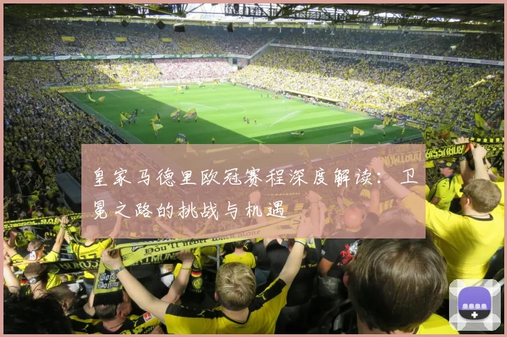 皇家马德里欧冠赛程深度解读：卫冕之路的挑战与机遇