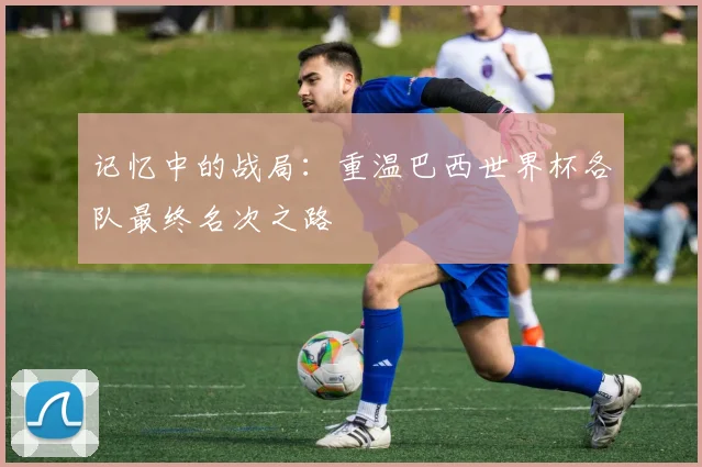 记忆中的战局：重温巴西世界杯各队最终名次之路