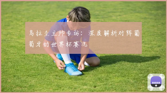 乌拉圭主帅专访：深度解析对阵葡萄牙的世界杯赛况