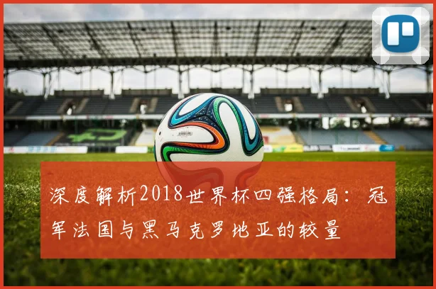 深度解析2018世界杯四强格局:冠军法国与黑马克罗地亚的较量
