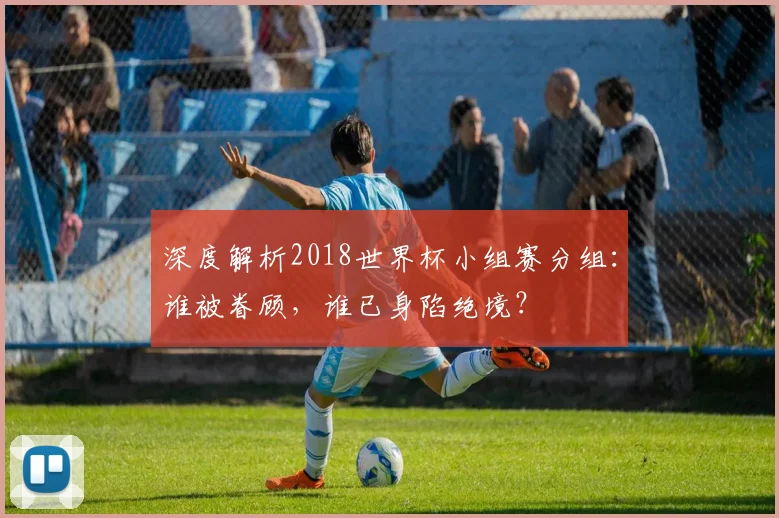 深度解析2018世界杯小组赛分组：谁被眷顾，谁已身陷绝境？