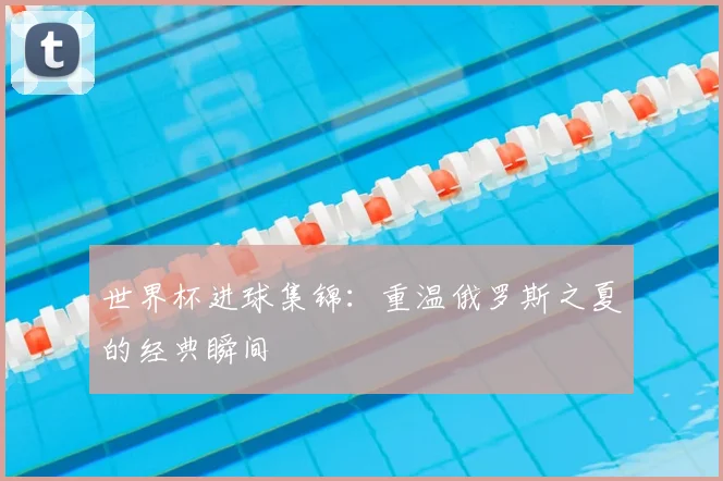 世界杯进球集锦:重温俄罗斯之夏的经典瞬间