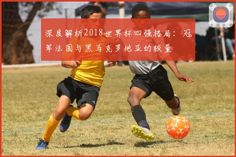深度解析2018世界杯四强格局:冠军法国与黑马克罗地亚的较量