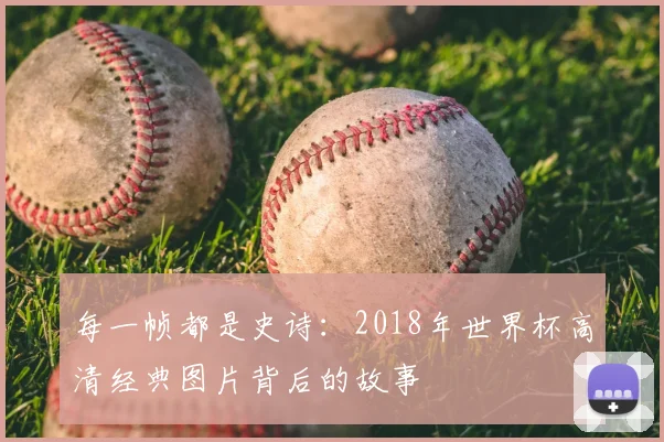 每一帧都是史诗：2018年世界杯高清经典图片背后的故事
