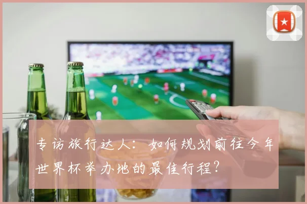 专访旅行达人:如何规划前往今年世界杯举办地的最佳行程?