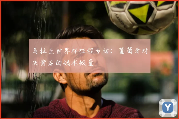 乌拉圭世界杯征程专访：葡萄牙对决背后的战术较量