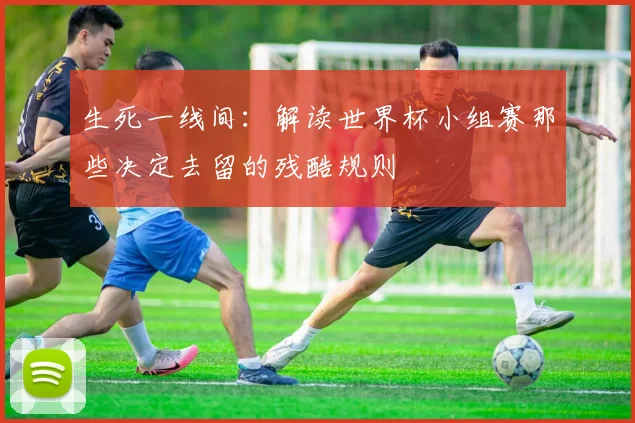 生死一线间:解读世界杯小组赛那些决定去留的残酷规则