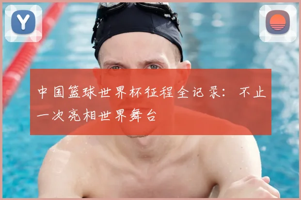 中国篮球世界杯征程全记录:不止一次亮相世界舞台