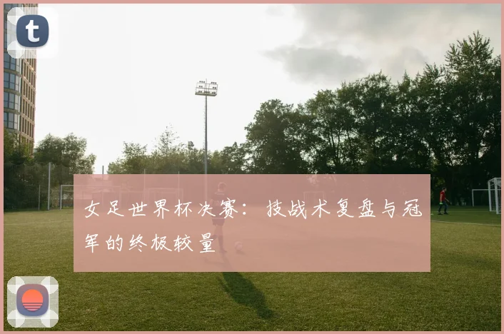 女足世界杯决赛：技战术复盘与冠军的终极较量