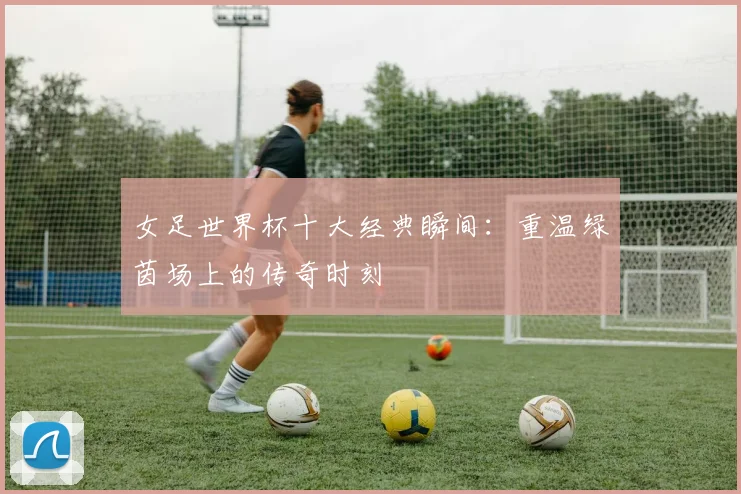 女足世界杯十大经典瞬间：重温绿茵场上的传奇时刻