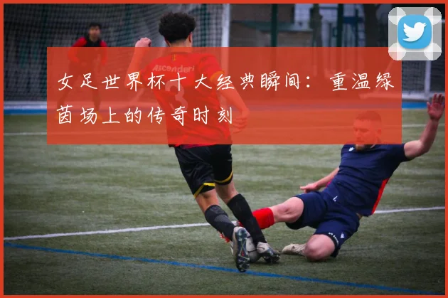 女足世界杯十大经典瞬间：重温绿茵场上的传奇时刻