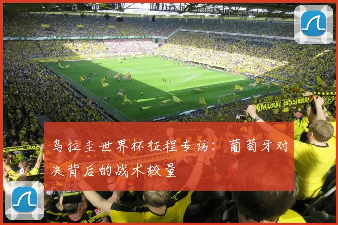 乌拉圭世界杯征程专访：葡萄牙对决背后的战术较量