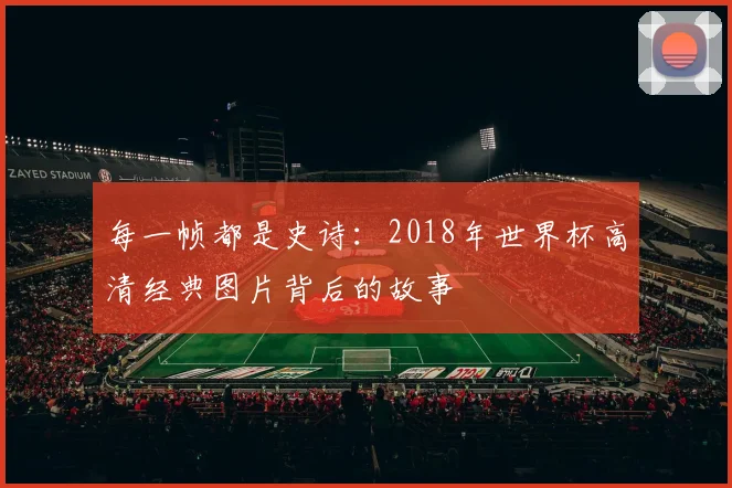 每一帧都是史诗：2018年世界杯高清经典图片背后的故事