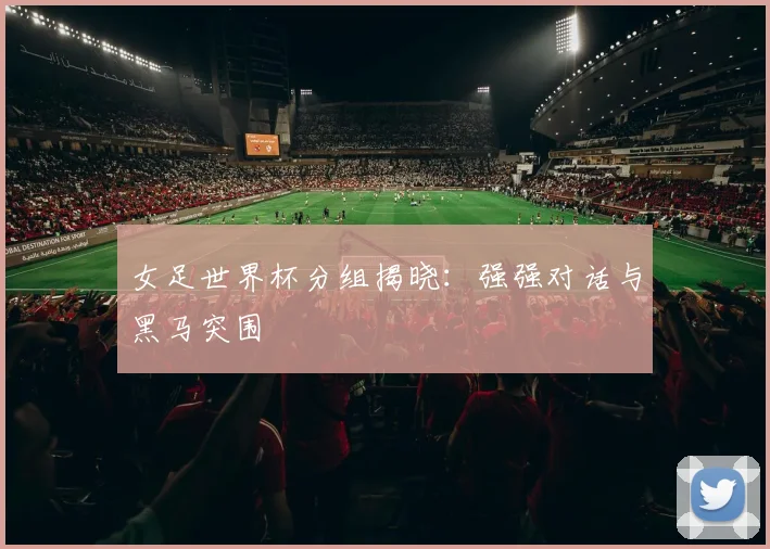 女足世界杯分组揭晓：强强对话与黑马突围